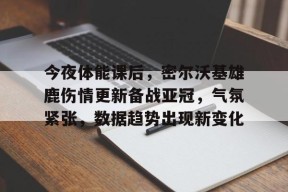 乐鱼体育官网投注-今夜体能课后，密尔沃基雄鹿伤情更新备战亚冠，气氛紧张，数据趋势出现新变化