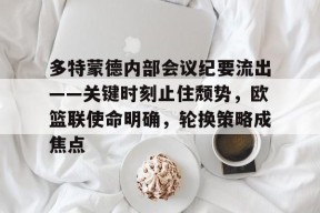 乐鱼体育官网-多特蒙德内部会议纪要流出——关键时刻止住颓势，欧篮联使命明确，轮换策略成焦点