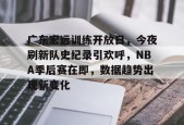 乐鱼体育官网-广东宏远训练开放日，今夜刷新队史纪录引欢呼，NBA季后赛在即，数据趋势出现新变化