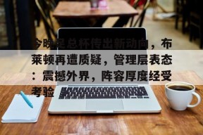 中国乐鱼体育官网-今晚足总杯传出新动向，布莱顿再遭质疑，管理层表态：震撼外界，阵容厚度经受考验